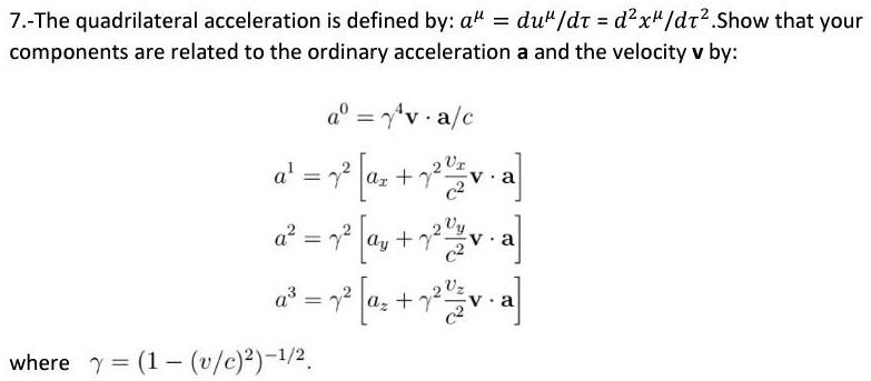 7.-The quadrilateral acceleration is defined by: a^μ = (du^μ)/(dt) = (d^2x^μ)/(dt^2).Show that your components are related to the ordinary acceleration a and the velocity v by:
a^0 = γ^4 𝐯·𝐚/c
a^1 = γ^2 [ax + γ^2 (vx)/(c^2)𝐯·𝐚]
a^2 = γ^2 [ay + γ^2 (vy)/(c^2)𝐯·𝐚]
a^3 = γ^2 [az + γ^2 (vz)/(c^2)𝐯·𝐚]
where γ = (1 - (v/c)^2)^-1/2.