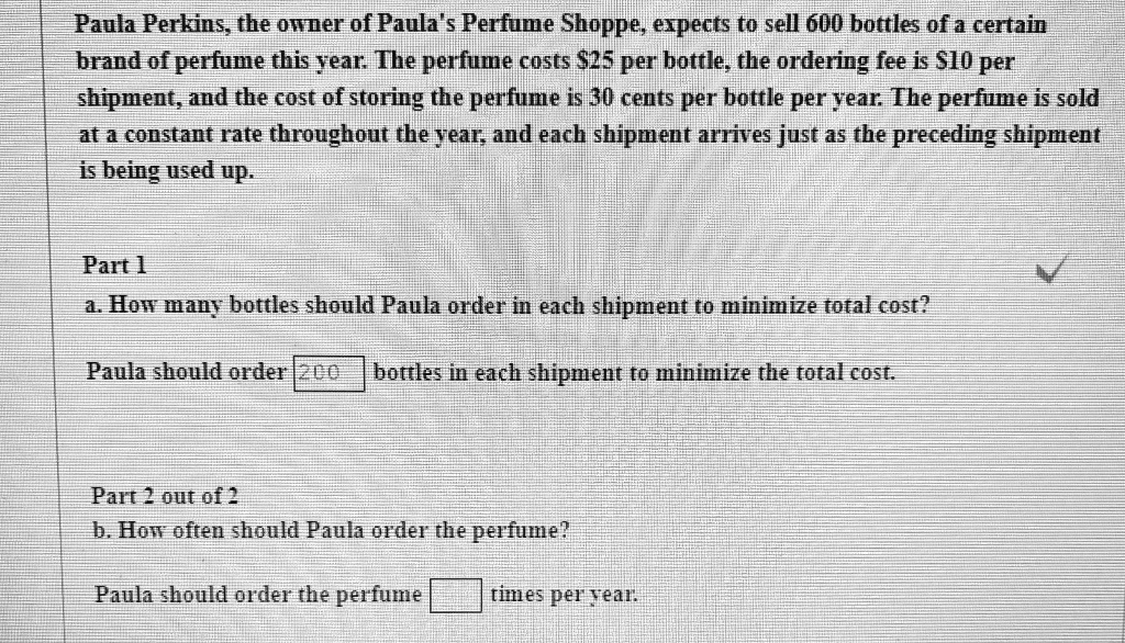 Paula Perkins, the owner of Paula's Perfume Shoppe, expects to sell 600 bottles of a certain
brand of perfume this year. The perfume costs 25 per bottle, the ordering fee is10 per
shipment, and the cost of storing the perfume is 30 cents per bottle per year. The perfume is sold
at a constant rate throughout the year, and each shipment arrives just as the preceding shipment
is being used up.

Part 1
a. How many bottles should Paula order in each shipment to minimize total cost?

Paula should order 200 bottles in each shipment to minimize the total cost.

Part 2 out of 2
b. How often should Paula order the perfume?

Paula should order the perfume [ ] times per year.