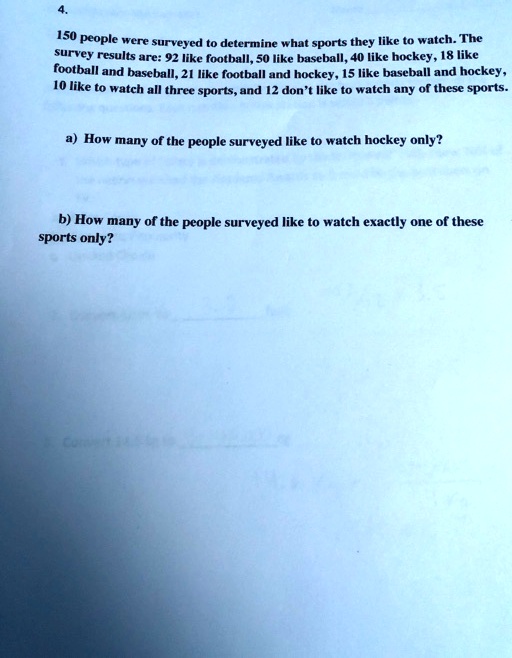 150 people were surveyed to determine what sports they like to watch. The
survey results are: 92 like football, 50 like baseball, 40 like hockey, 18 like
football and baseball, 21 like football and hockey, 15 like baseball and hockey,
10 like to watch all three sports, and 12 don't like to watch any of these sports.
a) How many of the people surveyed like to watch hockey only?
b) How many of the people surveyed like to watch exactly one of these
sports only?