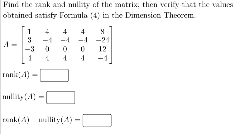 Find the rank and nullity of the matrix; then verify that the values obtained satisfy Formula (4) in the Dimension Theorem. A = [ 1 4 4 4 8; 3 -4 -4 -4 -24; -3 0 0 0 12; 4 4 4 4 -4 ] rank(A) = nullity(A) = rank(A) + nullity(A) =
