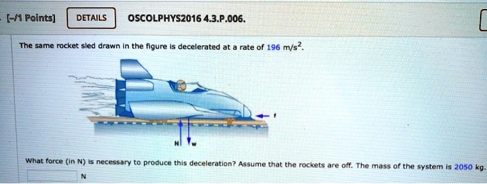 The same rocket sled drawn in the figure is decelerated at a rate of 196 m/s2.
What force (in N) is necessary to produce this deceleration? Assume that the rockets are off. The mass of the system is 2050 kg.
