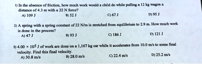 1) In the absence of friction, how much work would a child do while pulling a 12 kg wagon a
distance of 4.3 m with a 22 N force?
A) 109 J
B) 52 J
C) 67 J
D) 95 J

2) A spring with a spring constant of 22 N/m is stretched from equilibrium to 2.9 m. How much work
is done in the process?
A) 47 J
B) 93 J
C) 186 J
D) 121 J

3) 4.00 × 10^5 J of work are done on a 1,167 kg car while it accelerates from 10.0 m/s to some final
velocity. Find this final velocity.
A) 30.8 m/s
B) 28.0 m/s
C) 22.4 m/s
D) 25.2 m/s