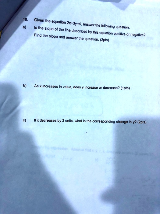 16. Given the equation 2x+3y=4, answer the following question.
a) Is the slope of the line described by this equation positive or negative?
Find the slope and answer the question. (2pts)



b) As x increases in value, does y increase or decrease? (1pts)



c) If x decreases by 2 units, what is the corresponding change in y? (2pts)
