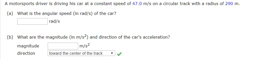 A motorsports driver is driving his car at a constant speed of 47.0 m/s on a circular track with a radius of 290 m.
(a) What is the angular speed (in rad/s) of the car?
rad/s
(b) What are the magnitude (in m/s²) and direction of the car's acceleration?
magnitude
m/s²
direction
toward the center of the track