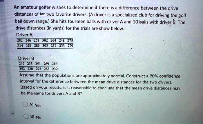 An amateur golfer wishes to determine if there is a difference between the drive distances of her two favorite drivers. (A driver is a specialized club for driving the golf ball down range.) She hits fourteen balls with driver A and 10 balls with driver B. The drive distances (in yards) for the trials are show below.
Driver A
282 246 253 302 264 248 275
214 269 283 303 257 233 279
Driver B
249 235 251 269 218
252 220 292 263 239
Assume that the populations are approximately normal. Construct a 90% confidence interval for the difference between the mean drive distances for the two drivers. Based on your results, is it reasonable to conclude that the mean drive distances may be the same for drivers A and B?
A) Yes
B) No