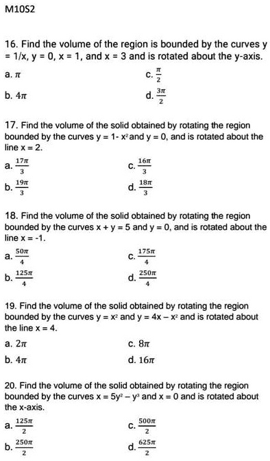 16. Find the volume of the region is bounded by the curves y = 1/x, y = 0, x = 1, and x = 3 and is rotated about the y-axis.
a. ?
c. ?/2
b. 4?
d. 3?/2

17. Find the volume of the solid obtained by rotating the region bounded by the curves y = 1- x² and y = 0, and is rotated about the line x = 2.
a. 17?/3
c. 16?/3
b. 19?/3
d. 18?/3

18. Find the volume of the solid obtained by rotating the region bounded by the curves x + y = 5 and y = 0, and is rotated about the line x = -1.
a. 50?/4
c. 175?/4
b. 125?/4
d. 250?/4

19. Find the volume of the solid obtained by rotating the region bounded by the curves y = x² and y = 4x - x² and is rotated about the line x = 4.
a. 2?
c. 8?
b. 4?
d. 16?

20. Find the volume of the solid obtained by rotating the region bounded by the curves x = 5y² - y³ and x = 0 and is rotated about the x-axis.
a. 125?/2
c. 500?/2
b. 250?/2
d. 625?/2