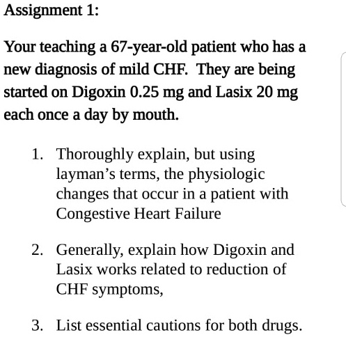 Your teaching a 67-year-old patient who has a new diagnosis of mild CHF. They are being started on Digoxin 0.25 mg and Lasix 20 mg each once a day by mouth.

1. Thoroughly explain, but using layman's terms, the physiologic changes that occur in a patient with Congestive Heart Failure
2. Generally, explain how Digoxin and Lasix works related to reduction of CHF symptoms,
3. List essential cautions for both drugs.