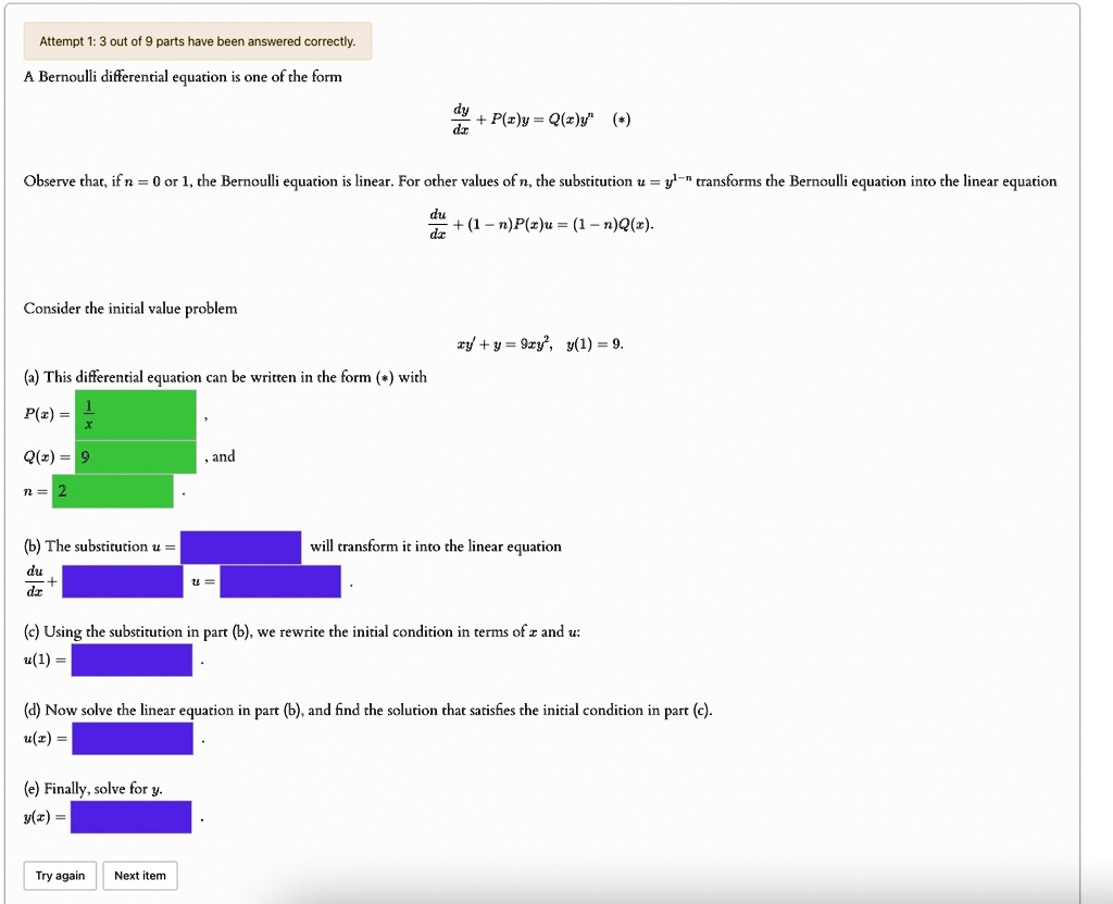 Attempt 1: 3 out of 9 parts have been answered correctly.
A Bernoulli differential equation is one of the form
(dy)/(dx) + P(x)y = Q(x)y^n (*)
Observe that, if n = 0 or 1, the Bernoulli equation is linear. For other values of n, the substitution u = y^1-n transforms the Bernoulli equation into the linear equation
(du)/(dx) + (1 - n)P(x)u = (1 - n)Q(x).
Consider the initial value problem
xy' + y = 9xy^2, y(1) = 9.
(a) This differential equation can be written in the form (*) with
P(x) = (1)/(x),
Q(x) = 9, and
n = 2
(b) The substitution u =
(du)/(dx) +
(c) Using the substitution in part (b), we rewrite the initial condition in terms of x and u:
u(1) =
(d) Now solve the linear equation in part (b), and find the solution that satisfies the initial condition in part (c).
u(x) =
(e) Finally, solve for y.
y(x) =
Try again Next item