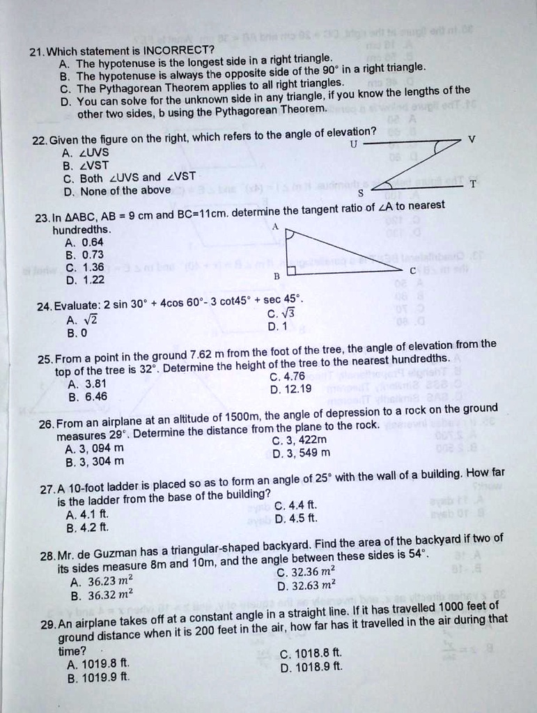 21. Which statement is INCORRECT?
A. The hypotenuse is the longest side in a right triangle.
B. The hypotenuse is always the opposite side of the 90° in a right triangle.
C. The Pythagorean Theorem applies to all right triangles.
D. You can solve for the unknown side in any triangle, if you know the lengths of the other two sides, b using the Pythagorean Theorem.
22. Given the figure on the right, which refers to the angle of elevation?
A. ?UVS
B. ?VST
C. Both ?UVS and ?VST
D. None of the above
23. In ?ABC, AB = 9 cm and BC=11cm. determine the tangent ratio of ?A to nearest hundredths.
A. 0.64
B. 0.73
C. 1.36
D. 1.22
24. Evaluate: 2 sin 30° + 4cos 60°- 3 cot45° + sec 45°.
A. ?2
B. 0
C. ?3
D. 1
25. From a point in the ground 7.62 m from the foot of the tree, the angle of elevation from the top of the tree is 32°. Determine the height of the tree to the nearest hundredths.
A. 3.81
B. 6.46
C. 4.76
D. 12.19
26. From an airplane at an altitude of 1500m, the angle of depression to a rock on the ground measures 29°. Determine the distance from the plane to the rock.
A. 3, 094 m
B. 3, 304 m
C. 3, 422 m
D. 3, 549 m
27. A 10-foot ladder is placed so as to form an angle of 25° with the wall of a building. How far is the ladder from the base of the building?
A. 4.1 ft.
B. 4.2 ft.
C. 4.4 ft.
D. 4.5 ft.
28. Mr. de Guzman has a triangular-shaped backyard. Find the area of the backyard if two of its sides measure 8m and 10m, and the angle between these sides is 54°.
A. 36.23 m²
B. 36.32 m²
C. 32.36 m²
D. 32.63 m²
29. An airplane takes off at a constant angle in a straight line. If it has travelled 1000 feet of ground distance when it is 200 feet in the air, how far has it travelled in the air during that time?
A. 1019.8 ft.
B. 1019.9 ft.
C. 1018.8 ft.
D. 1018.9 ft.