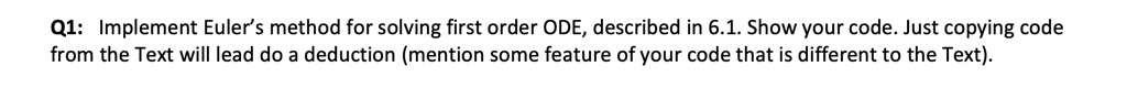 Q1: Implement Euler's method for solving first order ODE, described in 6.1. Show your code. Just copying code from the Text will lead do a deduction (mention some feature of your code that is different to the Text).
