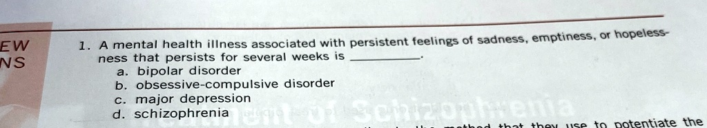 1. A mental health illness associated with persistent feelings of sadness, emptiness, or hopelessness that persists for several weeks is .
a. bipolar disorder
b. obsessive-compulsive disorder
c. major depression
d. schizophrenia