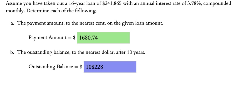 Assume you have taken out a 16-year loan of 241,865 with an annual interest rate of 3.78%, compounded monthly. Determine each of the following.
a. The payment amount, to the nearest cent, on the given loan amount.
Payment Amount = 1680.74
b. The outstanding balance, to the nearest dollar, after 10 years.
Outstanding Balance = 108228