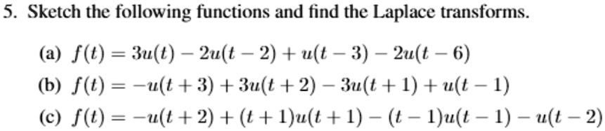 5. Sketch the following functions and find the Laplace transforms.
(a) f(t) = 3u(t) - 2u(t - 2) + u(t-3)-2u(t-6)
(b) f(t) = -u(t+3) + 3u(t+2) - 3u(t+1) + u(t-1)
(c) f(t) = -u(t + 2) + (t+1)u(t+1) - (t-1)u(t-1) - u(t - 2)