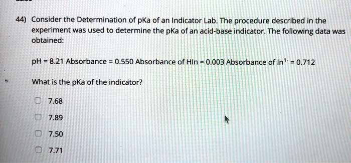 44) Consider the Determination of pKa of an Indicator Lab. The procedure described in the experiment was used to determine the pKa of an acid-base indicator. The following data was obtained:
pH = 8.21 Absorbance = 0.550 Absorbance of HIn = 0.003 Absorbance of In1- = 0.712
What is the pKa of the indicator?
7.68
7.89
7.50
7.71