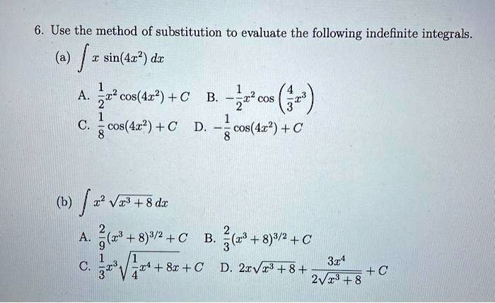 6. Use the method of substitution to evaluate the following indefinite integrals.
(a) ? x sin(4x²) dx
A. 1/2 x² cos(4x²) + C B. -1/2 x² cos(4/3 x³)
C. 1/8 cos(4x²) + C D. -1/8 cos(4x²) + C
(b) ? x² ?(x³ + 8) dx
A. 2/9 (x³ + 8)^(3/2) + C B. 2/3 (x³ + 8)^(3/2) + C
C. 1/3 x³ ?(1/4 x? + 8x) + C D. 2x?(x³ + 8) + 3x? / (2?(x³ + 8)) + C