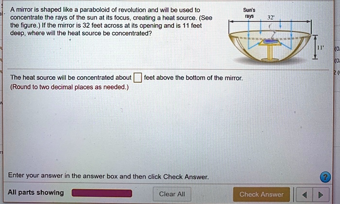 A mirror is shaped like a paraboloid of revolution and will be used to concentrate the rays of the sun at its focus, creating a heat source. (See the figure.) If the mirror is 32 feet across at its opening and is 11 feet deep, where will the heat source be concentrated?
The heat source will be concentrated about feet above the bottom of the mirror.
(Round to two decimal places as needed.)
Enter your answer in the answer box and then click Check Answer.
All parts showing
Clear All
Check Answer