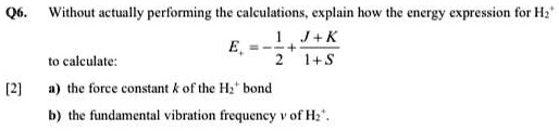 Q6. Without actually performing the calculations, explain how the energy expression for H2^+ 
    Ev = -(1)/(2) + (J+K)/(1+S)
 to calculate:
[2] a) the force constant k of the H2^+ bond
b) the fundamental vibration frequency ν of H2^+.