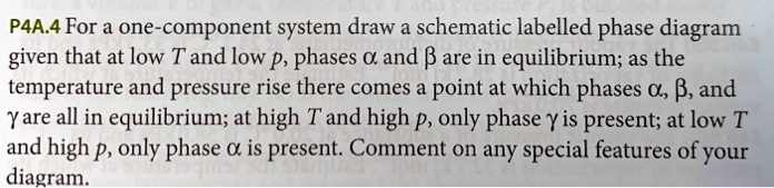 For a one-component system, draw a schematic labelled phase diagram given that at low T and low p, phases ? and ? are in equilibrium; as the temperature and pressure rise, there comes a point at which phases ?, ?, and ? are all in equilibrium; at high T and high p, only phase ? is present; at low T and high p, only phase ? is present. Comment on any special features of your diagram.