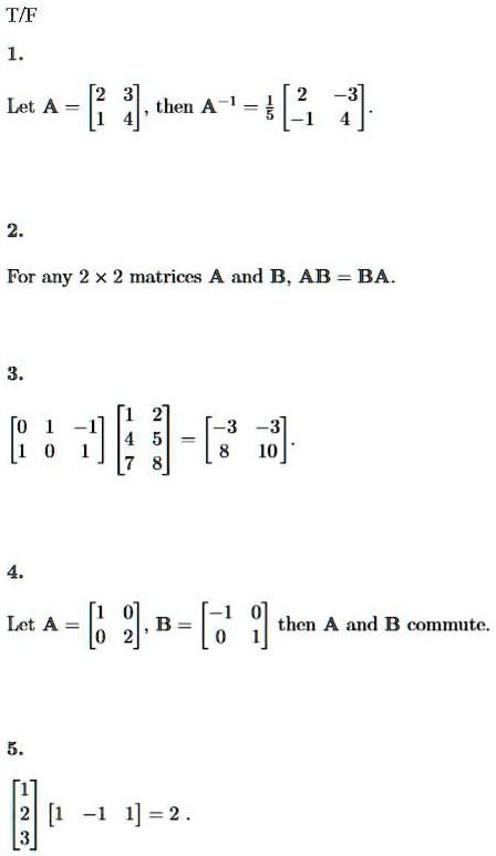 T/F
1.
Let A = 
    < b m a t r i x >, then A^-1 = (1)/(5)
    < b m a t r i x >.
2.
For any 2 × 2 matrices A and B, AB = BA.
3.
< b m a t r i x >

    < b m a t r i x >
 = 
    < b m a t r i x >.
4.
Let A = 
    < b m a t r i x >, B = 
    < b m a t r i x > then A and B commute.
5.
< b m a t r i x >

    < b m a t r i x >
 = 2.