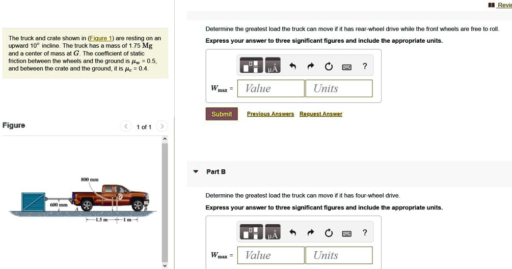 The truck and crate shown in (Figure 1) are resting on an upward 10° incline. The truck has a mass of 1.75 Mg and a center of mass at G. The coefficient of static friction between the wheels and the ground is ?w = 0.5, and between the crate and the ground, it is ?c = 0.4.
Determine the greatest load the truck can move if it has rear-wheel drive while the front wheels are free to roll.
Express your answer to three significant figures and include the appropriate units.
Wmax =
Value
Units
Submit
Previous Answers Request Answer
Part B
Determine the greatest load the truck can move if it has four-wheel drive.
Express your answer to three significant figures and include the appropriate units.
Wmax =
Value
Units