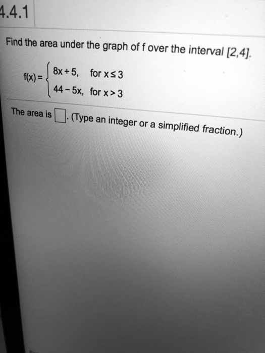 Find the area under the graph of f over the interval [2,4].
f(x) = 
egincases 
8x + 5,     	extfor  x le 3 44 - 5x,     	extfor  x > 3 
endcases
The area is (Type an integer or a simplified fraction.)