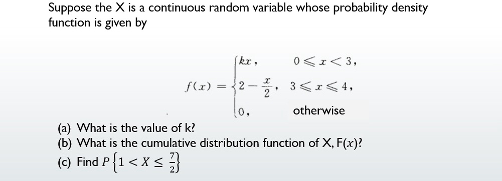 Suppose the X is a continuous random variable whose probability density
function is given by

kx,     0 ≤x < 3, 2 - (x)/(2),     3 ≤x ≤4, 0,     otherwise

(a) What is the value of k?
(b) What is the cumulative distribution function of X, F(x)?
(c) Find P {1 < X ≤(7)/(2)}