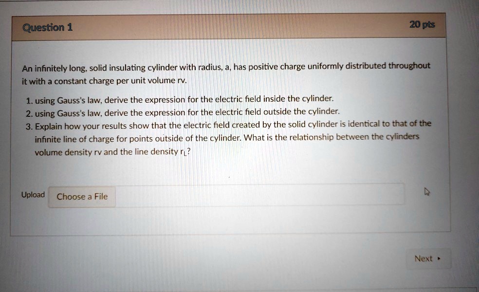 Question 1
20 pts
An infinitely long, solid insulating cylinder with radius, a, has positive charge uniformly distributed throughout
it with a constant charge per unit volume rv.
1. using Gauss's law, derive the expression for the electric field inside the cylinder.
2. using Gauss's law, derive the expression for the electric field outside the cylinder.
3. Explain how your results show that the electric field created by the solid cylinder is identical to that of the
infinite line of charge for points outside of the cylinder. What is the relationship between the cylinders
volume density rv and the line density λ?Upload Choose a File
Next