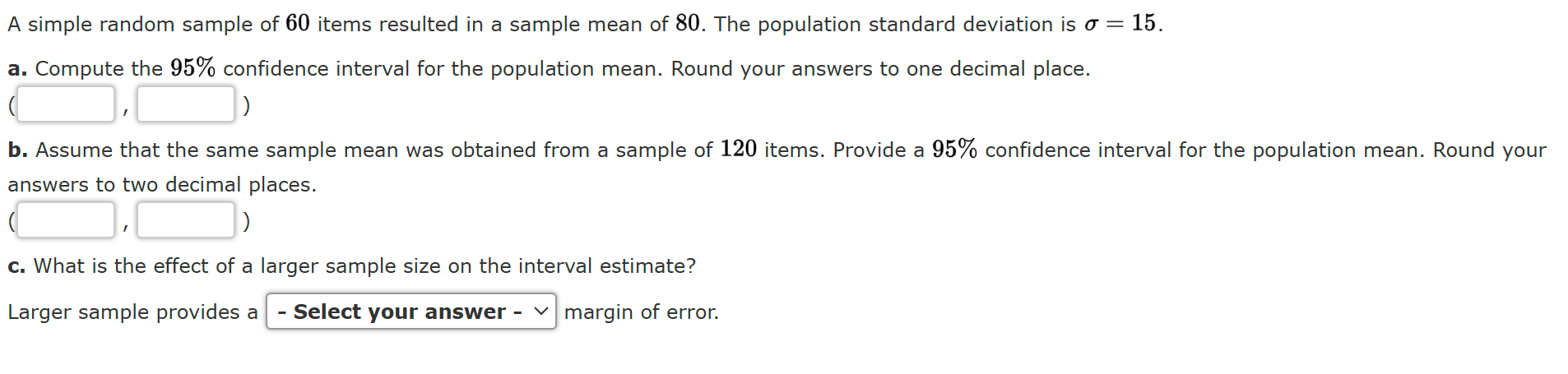 A simple random sample of 60 items resulted in a sample mean of 80. The population standard deviation is ? = 15.
a. Compute the 95% confidence interval for the population mean. Round your answers to one decimal place.
( , )
b. Assume that the same sample mean was obtained from a sample of 120 items. Provide a 95% confidence interval for the population mean. Round your answers to two decimal places.
( , )
c. What is the effect of a larger sample size on the interval estimate?
Larger sample provides a - Select your answer - margin of error.
