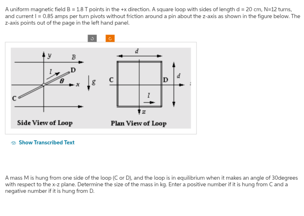 A uniform magnetic field B=1.8  T points in the +x direction. A square loop with sides of length d=20  cm,  N=12 turns, and current I=0.85 amps per turn pivots without friction around a pin about the z -axis as shown in the figure below. The z-axis points out of the page in the left hand panel.

Show Transcribed Text

A mass M is hung from one side of the loop ( C or D ), and the loop is in equilibrium when it makes an angle of 30degrees with respect to the x-z plane. Determine the size of the mass in kg . Enter a positive number if it is hung from C and a negative number if it is hung from D.