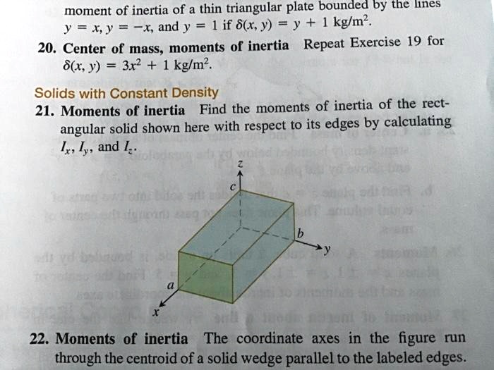 moment of inertia of a thin triangular plate bounded by the lines
y = x, y = -x, and y = 1 if ?(x, y) = y + 1 kg/m².
20. Center of mass, moments of inertia Repeat Exercise 19 for
?(x, y) = 3x² + 1 kg/m².
Solids with Constant Density
21. Moments of inertia Find the moments of inertia of the rect-
angular solid shown here with respect to its edges by calculating
Ix, Iy, and Iz.
22. Moments of inertia The coordinate axes in the figure run
through the centroid of a solid wedge parallel to the labeled edges.