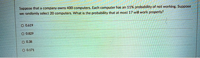 Suppose that a company owns 400 computers. Each computer has an 11% probability of not working. Suppose we randomly select 20 computers. What is the probability that at most 17 will work properly?
0.619
0.829
0.38
0.171