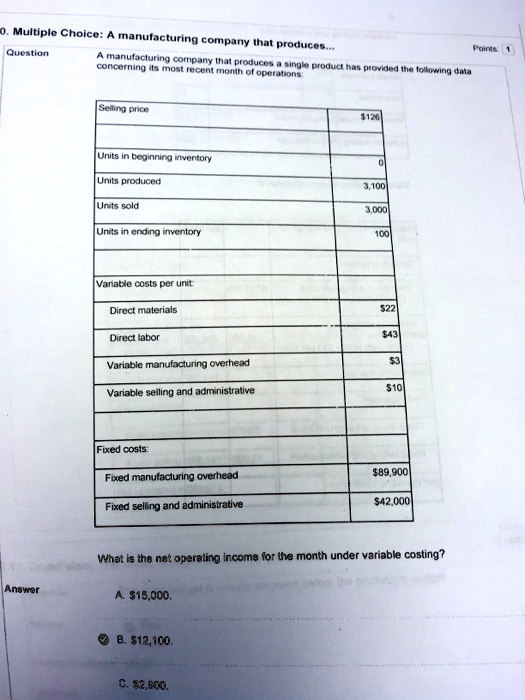 A manufacturing company that produces a single product has provided the following data concerning its most recent month of operations:

Selling price: 126
Units in beginning inventory: 0
Units produced: 3,100
Units sold: 3,000
Units in ending inventory: 100

Variable costs per unit:
Direct materials:22
Direct labor: 43
Variable manufacturing overhead:3
Variable selling and administrative: 10

Fixed costs:
Fixed manufacturing overhead:89,900
Fixed selling and administrative: 42,000

What is the net operating income for the month under variable costing?

Answer
A.15,000.
B. 12,100.
C.2,900.