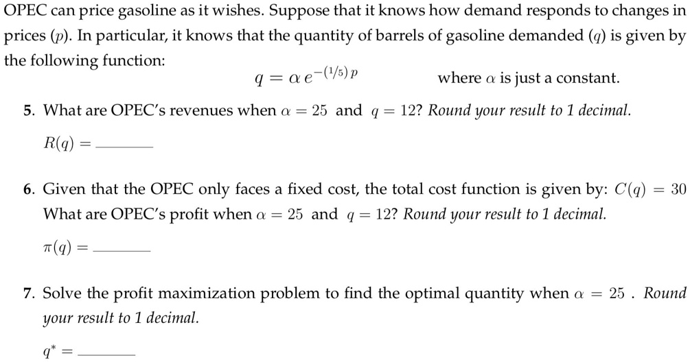 OPEC can price gasoline as it wishes. Suppose that it knows how demand responds to changes in prices (p). In particular, it knows that the quantity of barrels of gasoline demanded (q) is given by the following function:
q = α e^-(1/5)p
where α is just a constant.
5. What are OPEC's revenues when α = 25 and q = 12? Round your result to 1 decimal.
R(q) =
6. Given that the OPEC only faces a fixed cost, the total cost function is given by: C(q) = 30
What are OPEC's profit when α = 25 and q = 12? Round your result to 1 decimal.
π(q) =
7. Solve the profit maximization problem to find the optimal quantity when α = 25. Round your result to 1 decimal.
q^* =