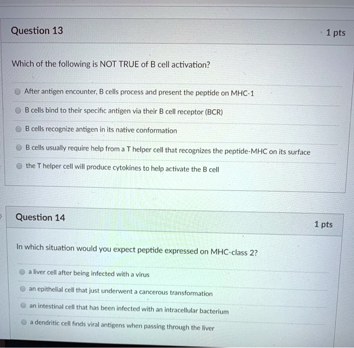 Question 13

Which of the following is NOT TRUE of B cell activation?

After antigen encounter, B cells process and present the peptide on MHC-1
B cells bind to their specific antigen via their B cell receptor (BCR)
B cells recognize antigen in its native conformation
B cells usually require help from a T helper cell that recognizes the peptide-MHC on its surface
the T helper cell will produce cytokines to help activate the B cell

Question 14

In which situation would you expect peptide expressed on MHC-class 2?

a liver cell after being infected with a virus
an epithelial cell that just underwent a cancerous transformation
an intestinal cell that has been infected with an intracellular bacterium
a dendritic cell finds viral antigens when passing through the liver
