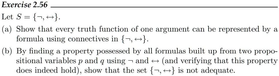 Exercise 2.56
Let S = ¬, ?.
(a) Show that every truth function of one argument can be represented by a
formula using connectives in ¬, ?.
(b) By finding a property possessed by all formulas built up from two propositional variables p and q using ¬ and ? (and verifying that this property
does indeed hold), show that the set ¬, ? is not adequate.
