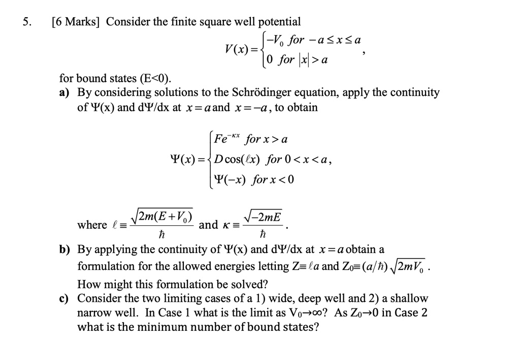 5.
[6 Marks] Consider the finite square well potential
V(x) =  -V0    for  -a ≤ x ≤ a 
 0    for  |x| > a,
for bound states (E<0).
a) By considering solutions to the Schrödinger equation, apply the continuity
of Ψ(x) and dΨ/dx at x = a and x = -a, to obtain
Ψ(x) =  Fe^-κ x   for  x > a 
 Dcos(ℓ x)    for  0 < x < a, 
Ψ(-x)    for  x < 0
where ℓ = (√(2m(E+V0)))/(ħ) and κ = (√(-2mE))/(ħ).
b) By applying the continuity of Ψ(x) and dΨ/dx at x = a obtain a
formulation for the allowed energies letting Z = ℓa and Z0 = (a/ħ)√(2mV0).
How might this formulation be solved?
c) Consider the two limiting cases of a 1) wide, deep well and 2) a shallow
narrow well. In Case 1 what is the limit as V0 →∞? As Z0 →0 in Case 2
what is the minimum number of bound states?