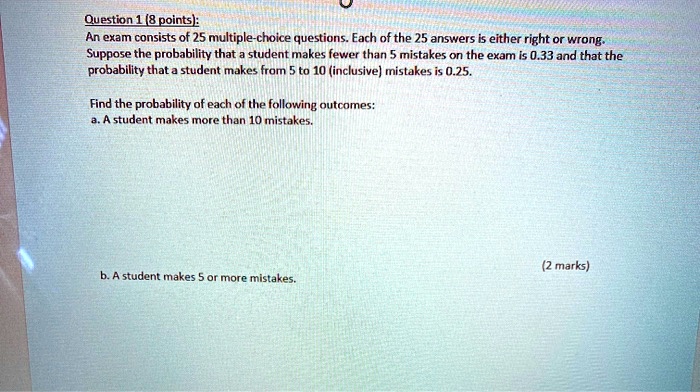 Question 1 (8 points):
An exam consists of 25 multiple-choice questions. Each of the 25 answers is either right or wrong.
Suppose the probability that a student makes fewer than 5 mistakes on the exam is 0.33 and that the
probability that a student makes from 5 to 10 (inclusive) mistakes is 0.25.

Find the probability of each of the following outcomes:
a. A student makes more than 10 mistakes.

b. A student makes 5 or more mistakes.
