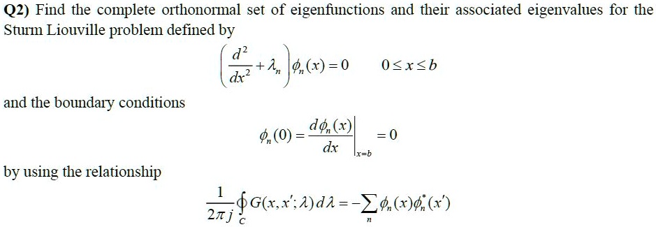 Q2) Find the complete orthonormal set of eigenfunctions and their associated eigenvalues for the
Sturm Liouville problem defined by

    ((d^2)/(dx^2) + )(x) = 0      0 ≤ x ≤ b

and the boundary conditions

    (0) = .(d(x))/(dx)|x=b = 0

by using the relationship

    (1)/(2π i) G(x, x'; λ)dλ = (x)^*(x')
