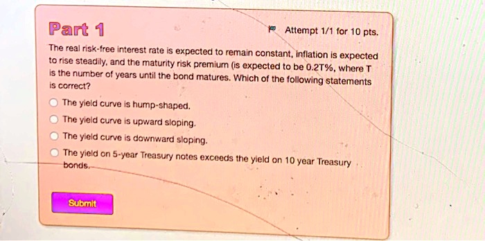 Part 1
The real risk-free interest rate is expected to remain constant, inflation is expected to rise steadily, and the maturity risk premium is expected to be 0.2T%, where T is the number of years until the bond matures. Which of the following statements is correct?
The yield curve is hump-shaped.
The yield curve is upward sloping.
The yield curve is downward sloping.
The yield on 5-year Treasury notes exceeds the yield on 10 year Treasury bonds.