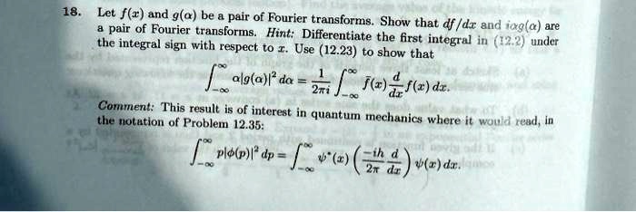 18. Let f(x) and g(α) be a pair of Fourier transforms. Show that df/dx and iα g(α) are a pair of Fourier transforms. Hint: Differentiate the first integral in (12.2) under the integral sign with respect to x. Use (12.23) to show that 
    ∫-∞^∞α |g(α)|^2 dα = (1)/(2π i)∫-∞^∞ f(x) (d)/(dx) f(x) dx.
 Comment: This result is of interest in quantum mechanics where it would read, in the notation of Problem 12.35:

    ∫-∞^∞ p |ϕ(p)|^2 dp = ∫-∞^∞ψ^*(x) ((-ih)/(2π)(d)/(dx)) ψ(x) dx.
