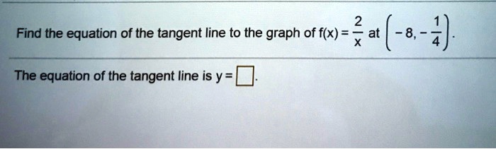Find the equation of the tangent line to the graph of f(x) = frac2x at (-8, -frac14).
The equation of the tangent line is y =