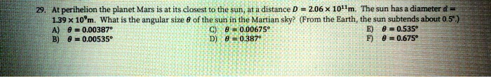 29. At perihelion the planet Mars is at its closest to the sun, at a distance D = 2.06    times; 10^11m. The sun has a diameter d = 1.39    times; 10^9m. What is the angular size ? of the sun in the Martian sky? (From the Earth, the sun subtends about 0.5°.)
A) ? = 0.00387° C) ? = 0.00675° E) ? = 0.535°
B) ? = 0.00535° D) ? = 0.387° F) ? = 0.675°
