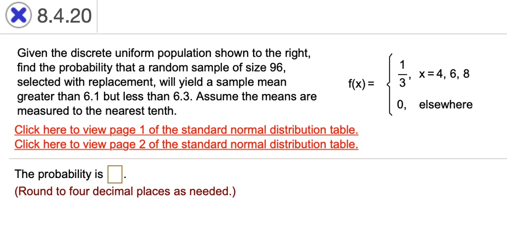 Given the discrete uniform population shown to the right, find the probability that a random sample of size 96, selected with replacement, will yield a sample mean greater than 6.1 but less than 6.3. Assume the means are measured to the nearest tenth.

f(x) = 
  1/3, x = 4, 6, 8
  0, elsewhere


The probability is
(Round to four decimal places as needed.)