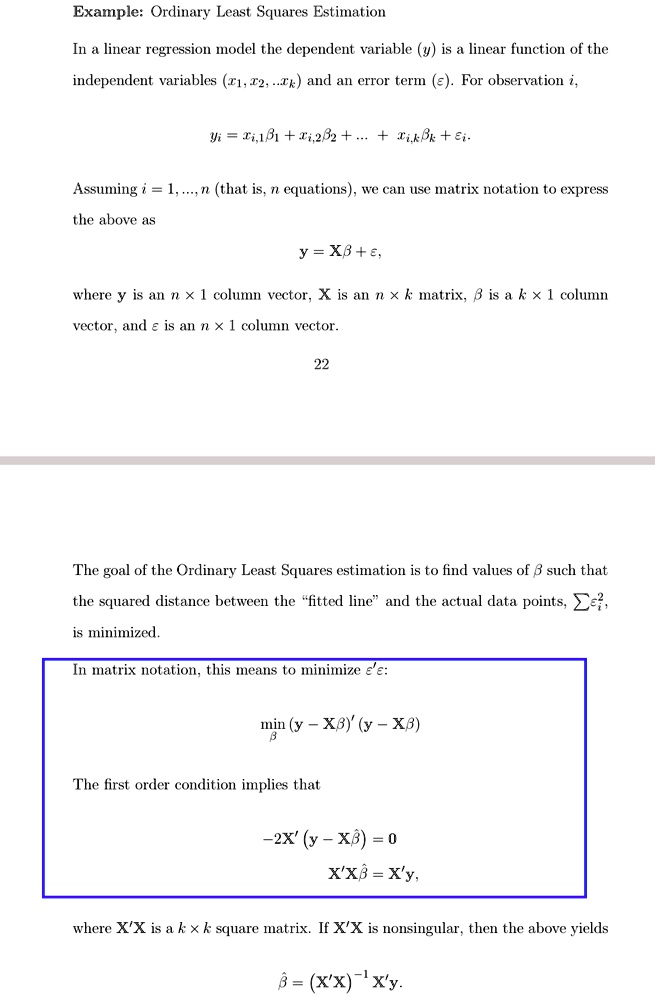 Example: Ordinary Least Squares Estimation
In a linear regression model the dependent variable (y) is a linear function of the
independent variables (x1, x2, …, xk) and an error term (ε). For observation i,
yi = xi,1β1 + xi,2β2 + … + xi,k +.
Assuming i = 1, …, n (that is, n equations), we can use matrix notation to express
the above as
y = Xβ + ε,
where y is an n × 1 column vector, X is an n × k matrix, β is a k × 1 column
vector, and ε is an n × 1 column vector.
22
The goal of the Ordinary Least Squares estimation is to find values of β such that
the squared distance between the f̈itted lineänd the actual data points, ∑^2,
is minimized.
In matrix notation, this means to minimize ε'ε:
minβ (y - Xβ)'(y - Xβ)
The first order condition implies that
-2X'(y - Xβ) = 0
X'Xβ = X'y,
where X'X is a k × k square matrix. If X'X is nonsingular, then the above yields
β = (X'X)^-1X'y.