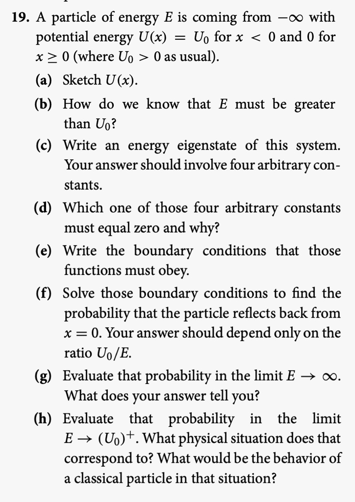 19. A particle of energy E is coming from -? with potential energy U(x) = U? for x < 0 and 0 for x ? 0 (where U? > 0 as usual).
(a) Sketch U(x).
(b) How do we know that E must be greater than U??
(c) Write an energy eigenstate of this system. Your answer should involve four arbitrary constants.
(d) Which one of those four arbitrary constants must equal zero and why?
(e) Write the boundary conditions that those functions must obey.
(f) Solve those boundary conditions to find the probability that the particle reflects back from x = 0. Your answer should depend only on the ratio U?/E.
(g) Evaluate that probability in the limit E ? ?. What does your answer tell you?
(h) Evaluate that probability in the limit E ? (U?)+. What physical situation does that correspond to? What would be the behavior of a classical particle in that situation?