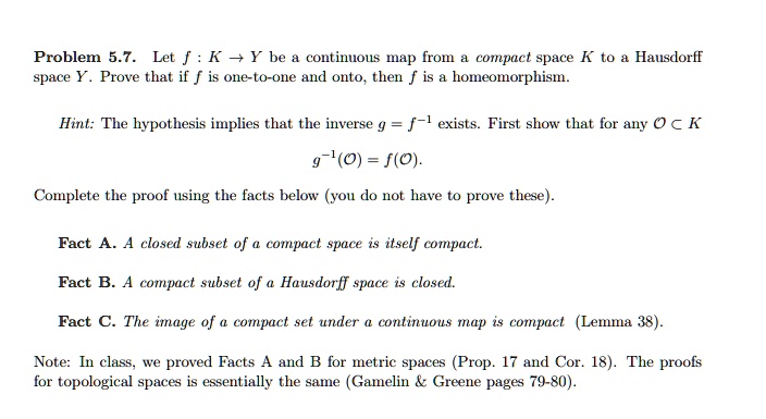 Problem 5.7. Let f : K ? Y be a continuous map from a compact space K to a Hausdorff space Y. Prove that if f is one-to-one and onto, then f is a homeomorphism.

Hint: The hypothesis implies that the inverse g = f?! exists. First show that for any ? ? K
g?!(?) = f(?).

Complete the proof using the facts below (you do not have to prove these).

Fact A. A closed subset of a compact space is itself compact.
Fact B. A compact subset of a Hausdorff space is closed.
Fact C. The image of a compact set under a continuous map is compact (Lemma 38).

Note: In class, we proved Facts A and B for metric spaces (Prop. 17 and Cor. 18). The proofs for topological spaces is essentially the same (Gamelin     Greene pages 79-80).