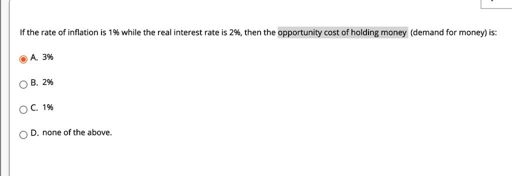 If the rate of inflation is 1% while the real interest rate is 2%, then the opportunity cost of holding money (demand for money) is:
A. 3%
B. 2%
C. 1%
D. none of the above.