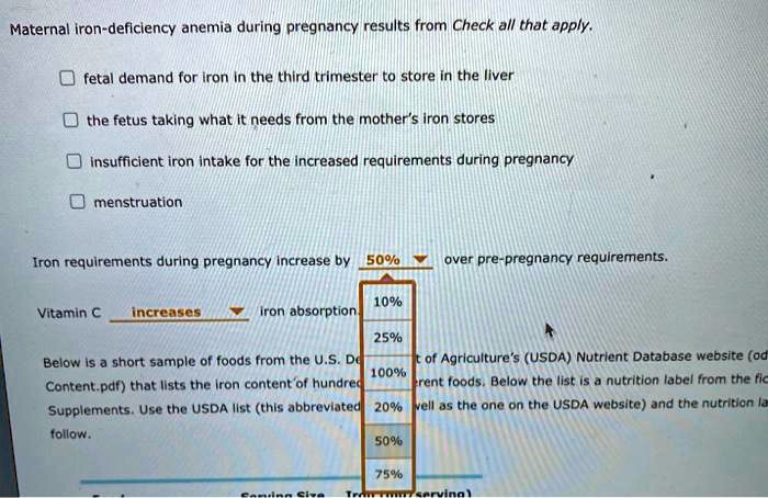 Maternal iron-deficiency anemia during pregnancy results from Check all that apply.

fetal demand for iron in the third trimester to store in the liver
the fetus taking what it needs from the mother's iron stores
insufficient iron intake for the increased requirements during pregnancy
menstruation

Iron requirements during pregnancy increase by 50% over pre-pregnancy requirements.
Vitamin C increases iron absorption.
Below is a short sample of foods from the U.S. Department of Agriculture's (USDA) Nutrient Database website (od Content.pdf) that lists the iron content of hundred erent foods. Below the list is a nutrition label from the fic Supplements. Use the USDA list (this abbreviated vell as the one on the USDA website) and the nutrition la follow.