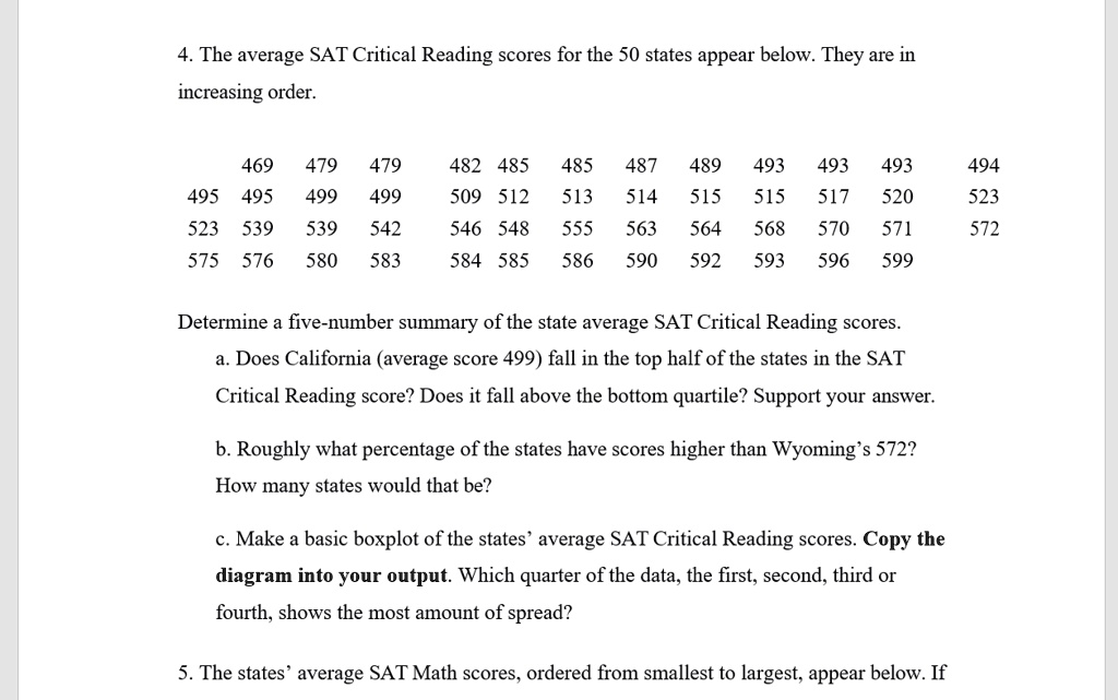 4. The average SAT Critical Reading scores for the 50 states appear below. They are in
increasing order.

469 479 479 482 485 485 487 489 493 493 493 494
495 495 499 499 509 512 513 514 515 515 517 520 523
523 539 539 542 546 548 555 563 564 568 570 571 572
575 576 580 583 584 585 586 590 592 593 596 599

Determine a five-number summary of the state average SAT Critical Reading scores.
a. Does California (average score 499) fall in the top half of the states in the SAT
Critical Reading score? Does it fall above the bottom quartile? Support your answer.

b. Roughly what percentage of the states have scores higher than Wyoming's 572?
How many states would that be?

c. Make a basic boxplot of the states' average SAT Critical Reading scores. Copy the
diagram into your output. Which quarter of the data, the first, second, third or
fourth, shows the most amount of spread?

5. The states' average SAT Math scores, ordered from smallest to largest, appear below. If