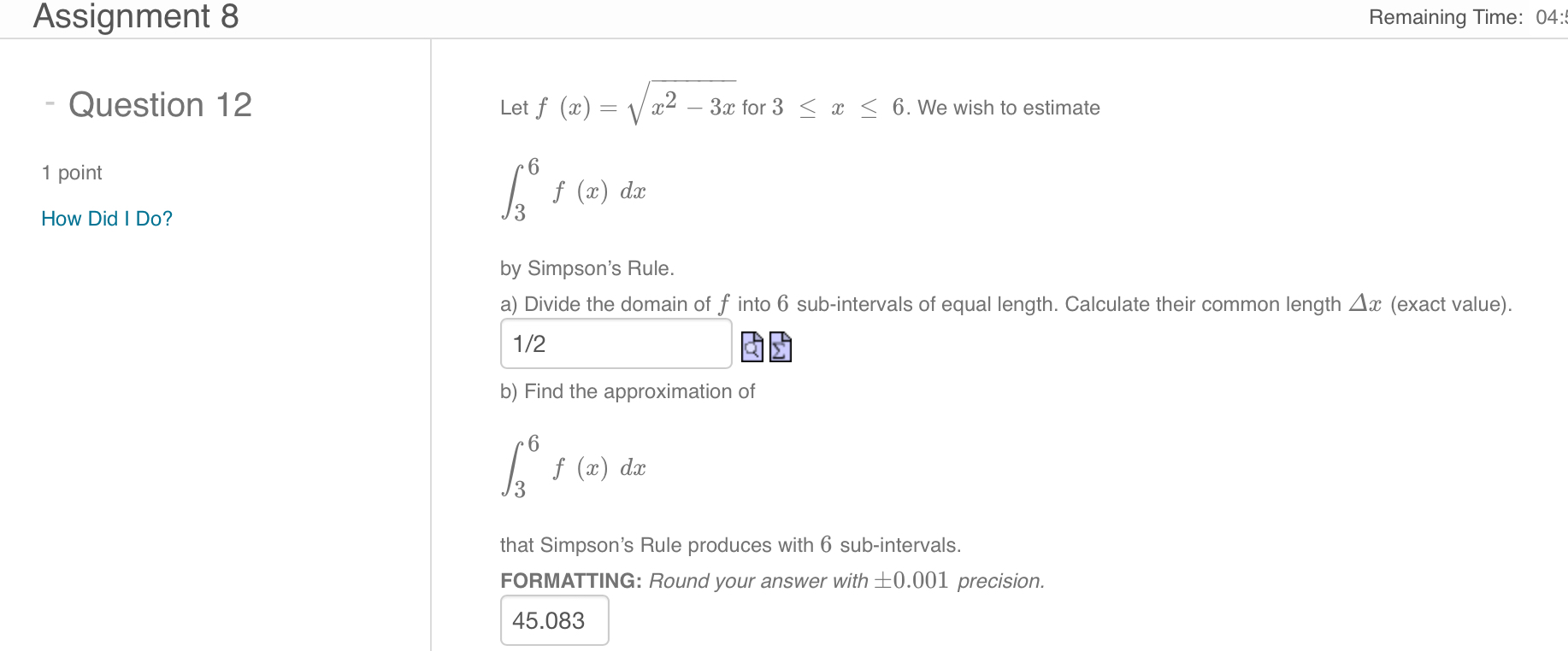 Let f(x) = sqrtx^2 - 3x for 3 le x le 6. We wish to estimate
int3^6 f(x) dx
by Simpson's Rule.
a) Divide the domain of f into 6 sub-intervals of equal length. Calculate their common length Delta x (exact value).
1/2
b) Find the approximation of
int3^6 f(x) dx
that Simpson's Rule produces with 6 sub-intervals.
FORMATTING: Round your answer with pm 0.001 precision.
45.083